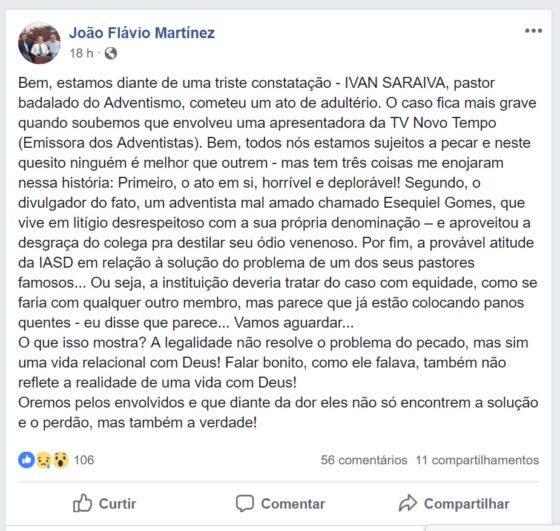 João Flávio Martinez -- Bem, estamos diante de uma triste constatação - IVAN SARAIVA, pastor badalado do Adventismo, cometeu um ato de adultério. O caso fica mais grave quando soubemos que envolveu uma apresentadora da TV Novo Tempo (Emissora dos Adventistas). Bem, todos nós estamos sujeitos a pecar e neste quesito ninguém é melhor que outrem - mas tem três coisas me enojaram nessa história: Primeiro, o ato em si, horrível e deplorável! Segundo, o divulgador do fato, um adventista mal amado chamado Esequiel Gomes, que vive em litígio desrespeitoso com a sua própria denominação – e aproveitou a desgraça do colega pra destilar seu ódio venenoso. Por fim, a provável atitude da IASD em relação à solução do problema de um dos seus pastores famosos... Ou seja, a instituição deveria tratar do caso com equidade, como se faria com qualquer outro membro, mas parece que já estão colocando panos quentes - eu disse que parece... Vamos aguardar... O que isso mostra? A legalidade não resolve o problema do pecado, mas sim uma vida relacional com Deus! Falar bonito, como ele falava, também não reflete a realidade de uma vida com Deus! Oremos pelos envolvidos e que diante da dor eles não só encontrem a solução e o perdão, mas também a verdade!